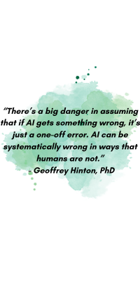 “There’s a big danger in assuming that if AI gets something wrong, it’s just a one-off error. AI can be systematically wrong in ways that humans are not.” - Geoffrey Hinton, PhD